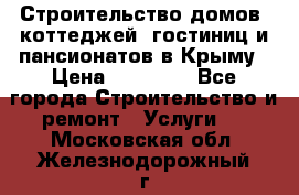 Строительство домов, коттеджей, гостиниц и пансионатов в Крыму › Цена ­ 35 000 - Все города Строительство и ремонт » Услуги   . Московская обл.,Железнодорожный г.